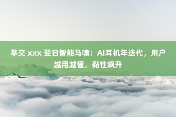 拳交 xxx 翌日智能马啸：AI耳机年迭代，用户越用越懂，黏性飙升