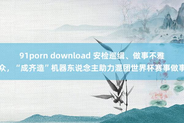 91porn download 安检巡缉、做事不雅众，“成齐造”机器东说念主助力混团世界杯赛事做事