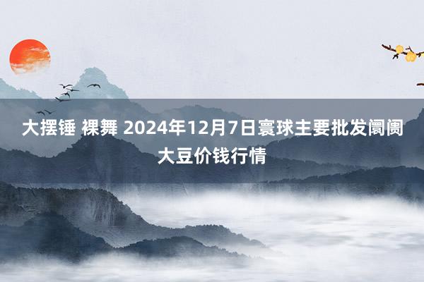 大摆锤 裸舞 2024年12月7日寰球主要批发阛阓大豆价钱行情