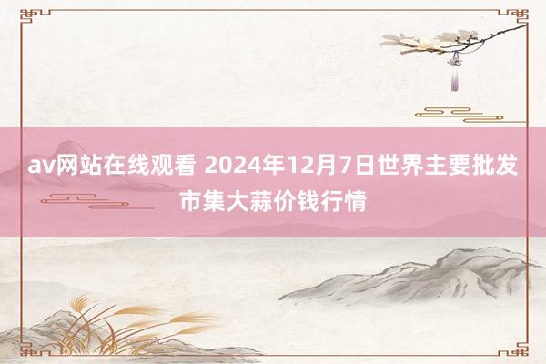 av网站在线观看 2024年12月7日世界主要批发市集大蒜价钱行情