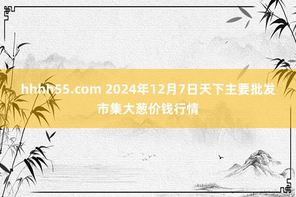 hhhh55.com 2024年12月7日天下主要批发市集大葱价钱行情