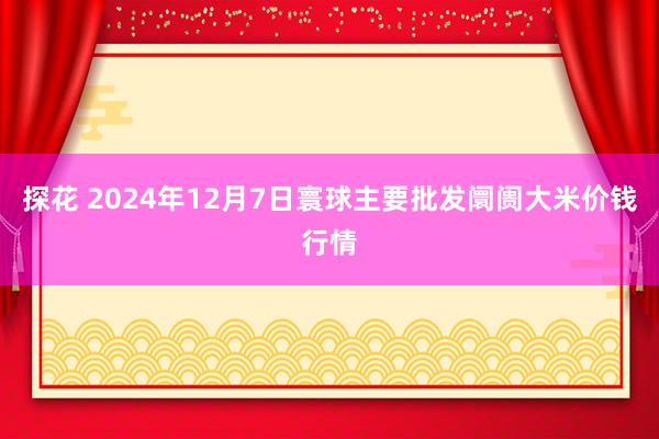 探花 2024年12月7日寰球主要批发阛阓大米价钱行情