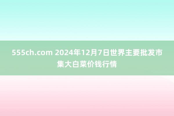 555ch.com 2024年12月7日世界主要批发市集大白菜价钱行情