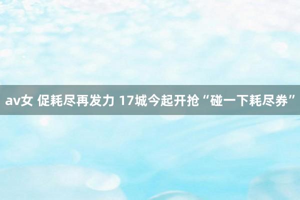 av女 促耗尽再发力 17城今起开抢“碰一下耗尽券”