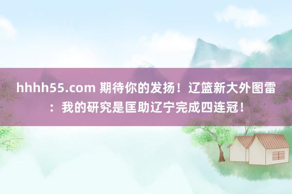 hhhh55.com 期待你的发扬！辽篮新大外图雷：我的研究是匡助辽宁完成四连冠！