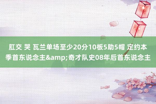 肛交 哭 瓦兰单场至少20分10板5助5帽 定约本季首东说念主&奇才队史08年后首东说念主