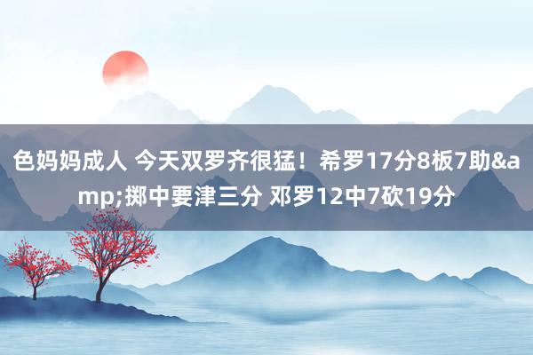 色妈妈成人 今天双罗齐很猛！希罗17分8板7助&掷中要津三分 邓罗12中7砍19分