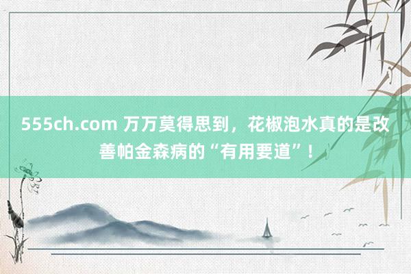 555ch.com 万万莫得思到，花椒泡水真的是改善帕金森病的“有用要道”！