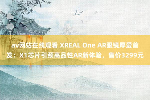 av网站在线观看 XREAL One AR眼镜厚爱首发：X1芯片引颈高品性AR新体验，售价3299元