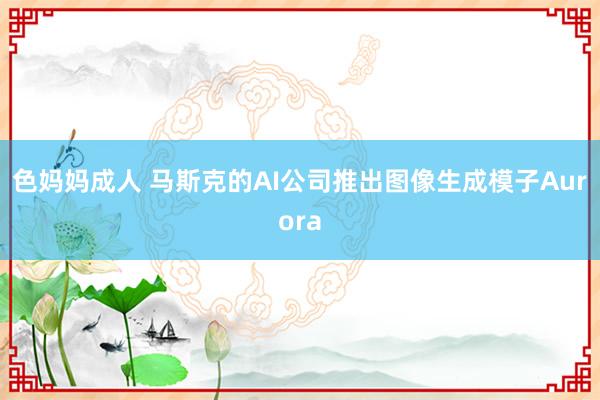 色妈妈成人 马斯克的AI公司推出图像生成模子Aurora