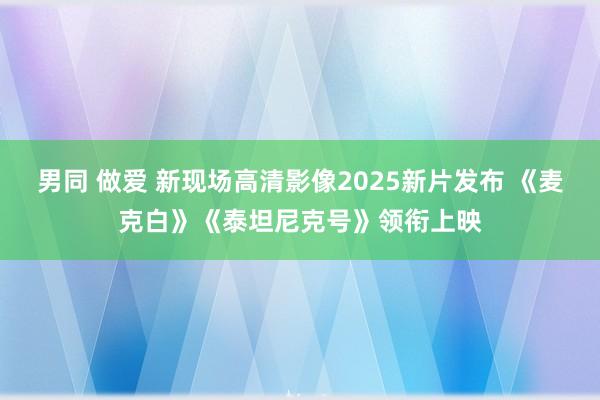 男同 做爱 新现场高清影像2025新片发布 《麦克白》《泰坦尼克号》领衔上映