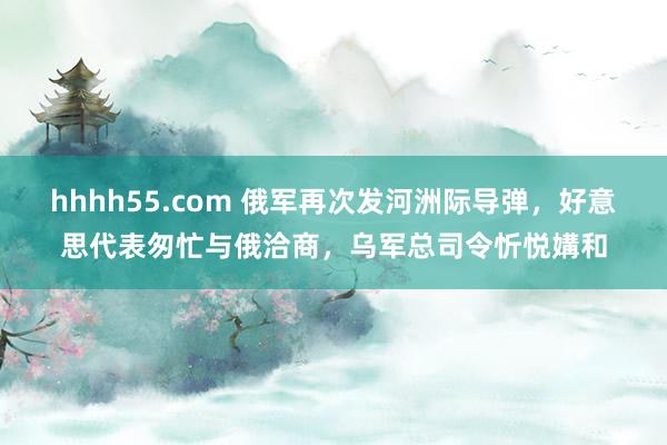 hhhh55.com 俄军再次发河洲际导弹，好意思代表匆忙与俄洽商，乌军总司令忻悦媾和