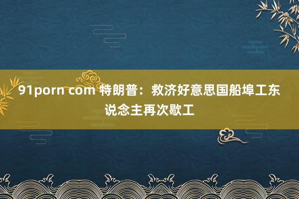 91porn com 特朗普：救济好意思国船埠工东说念主再次歇工