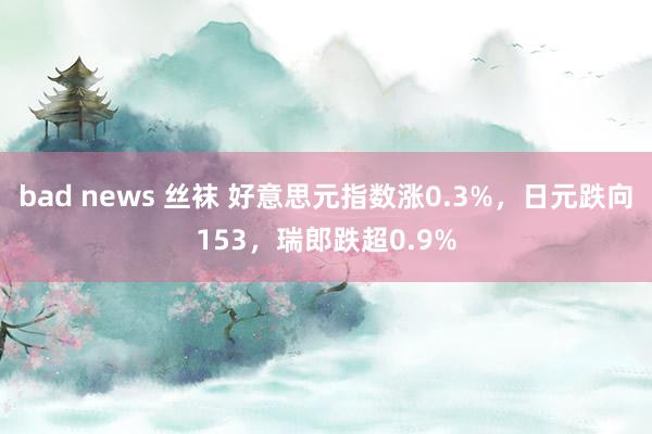 bad news 丝袜 好意思元指数涨0.3%，日元跌向153，瑞郎跌超0.9%