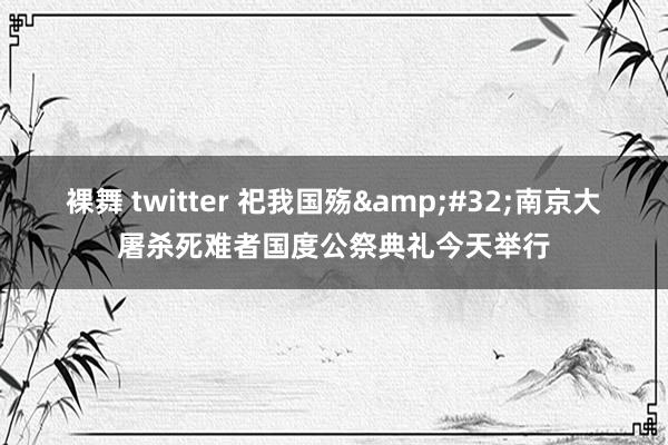 裸舞 twitter 祀我国殇&#32;南京大屠杀死难者国度公祭典礼今天举行