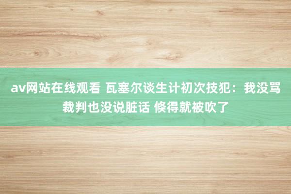 av网站在线观看 瓦塞尔谈生计初次技犯：我没骂裁判也没说脏话 倏得就被吹了