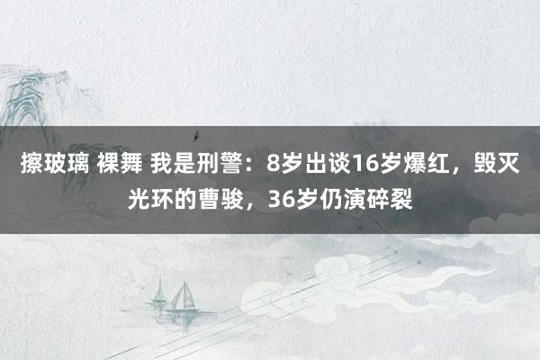 擦玻璃 裸舞 我是刑警：8岁出谈16岁爆红，毁灭光环的曹骏，36岁仍演碎裂