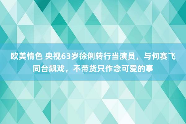 欧美情色 央视63岁徐俐转行当演员，与何赛飞同台飙戏，不带货只作念可爱的事