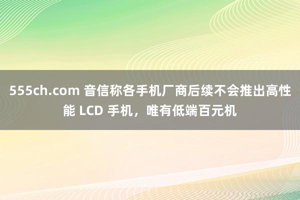 555ch.com 音信称各手机厂商后续不会推出高性能 LCD 手机，唯有低端百元机