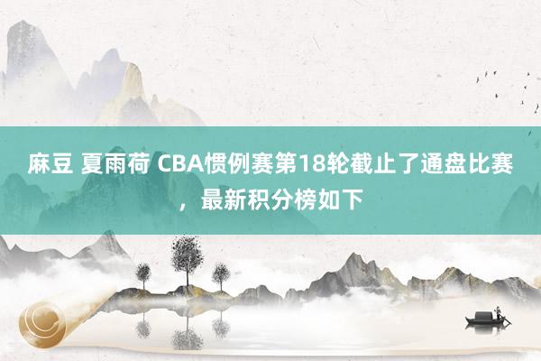 麻豆 夏雨荷 CBA惯例赛第18轮截止了通盘比赛，最新积分榜如下