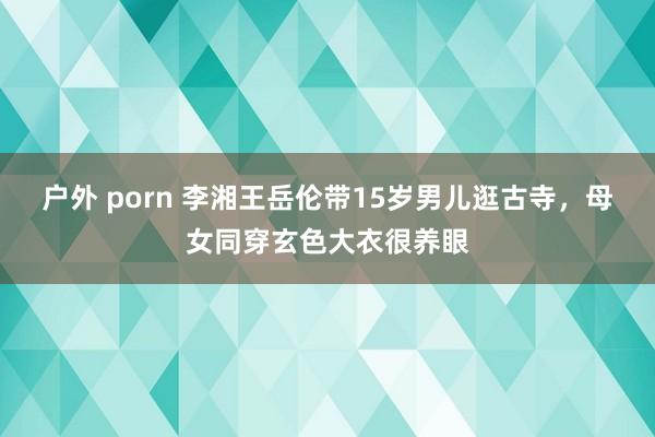 户外 porn 李湘王岳伦带15岁男儿逛古寺，母女同穿玄色大衣很养眼