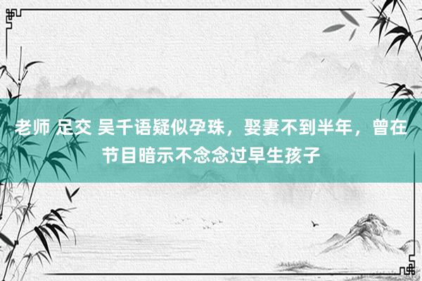 老师 足交 吴千语疑似孕珠，娶妻不到半年，曾在节目暗示不念念过早生孩子