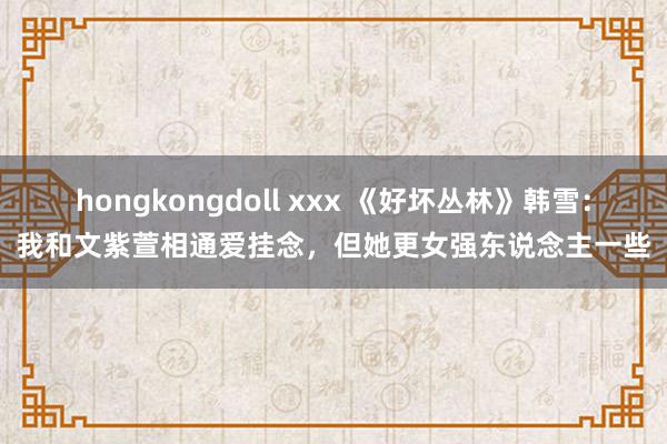 hongkongdoll xxx 《好坏丛林》韩雪：我和文紫萱相通爱挂念，但她更女强东说念主一些