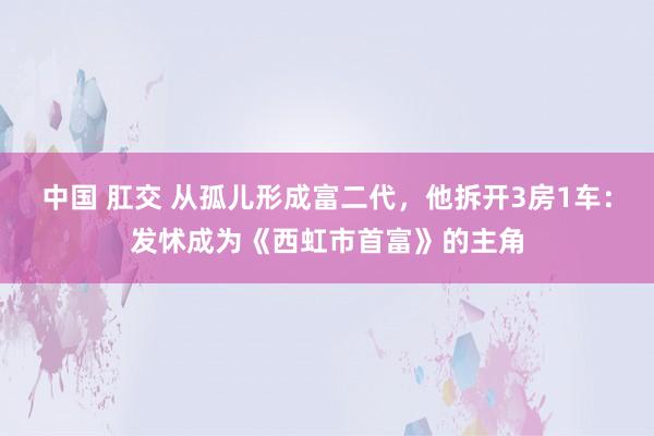 中国 肛交 从孤儿形成富二代，他拆开3房1车：发怵成为《西虹市首富》的主角