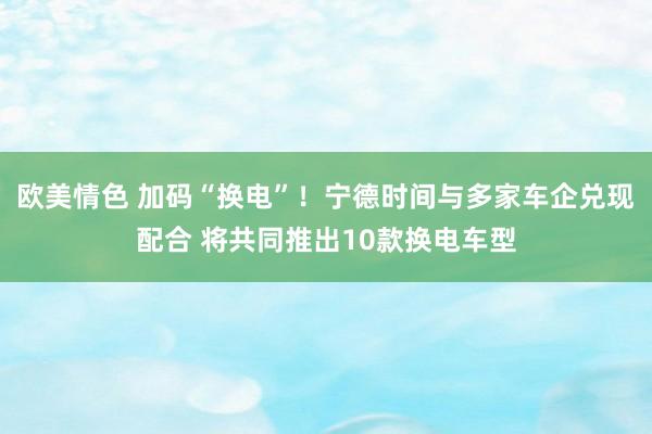 欧美情色 加码“换电”！宁德时间与多家车企兑现配合 将共同推出10款换电车型