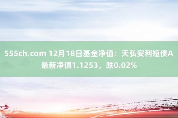 555ch.com 12月18日基金净值：天弘安利短债A最新净值1.1253，跌0.02%