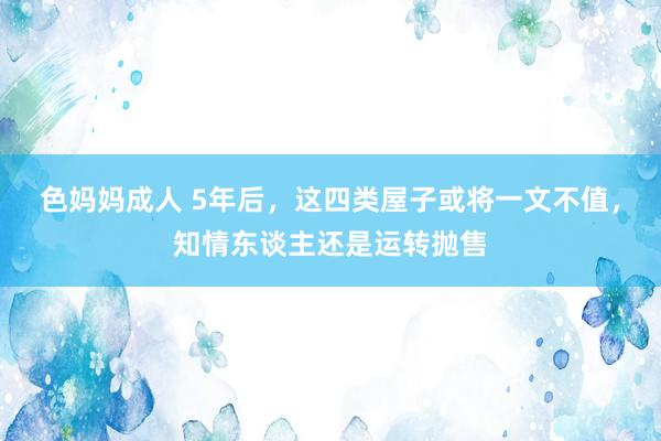 色妈妈成人 5年后，这四类屋子或将一文不值，知情东谈主还是运转抛售