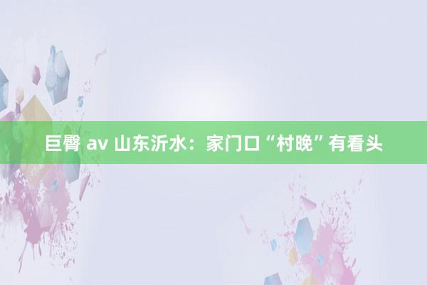 巨臀 av 山东沂水：家门口“村晚”有看头