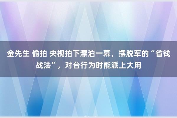 金先生 偷拍 央视拍下漂泊一幕，摆脱军的“省钱战法”，对台行为时能派上大用