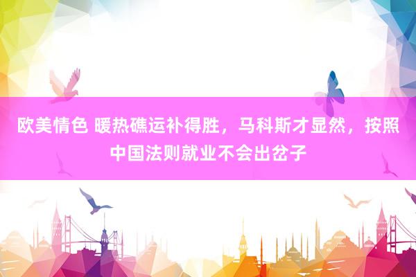 欧美情色 暖热礁运补得胜，马科斯才显然，按照中国法则就业不会出岔子