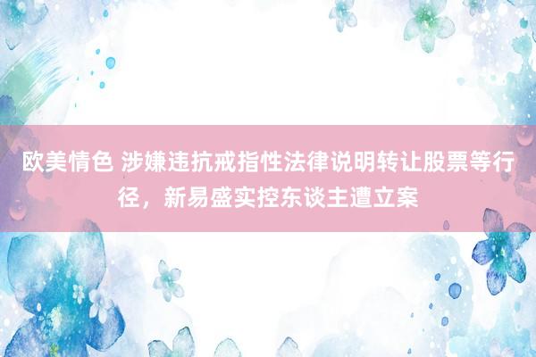 欧美情色 涉嫌违抗戒指性法律说明转让股票等行径，新易盛实控东谈主遭立案