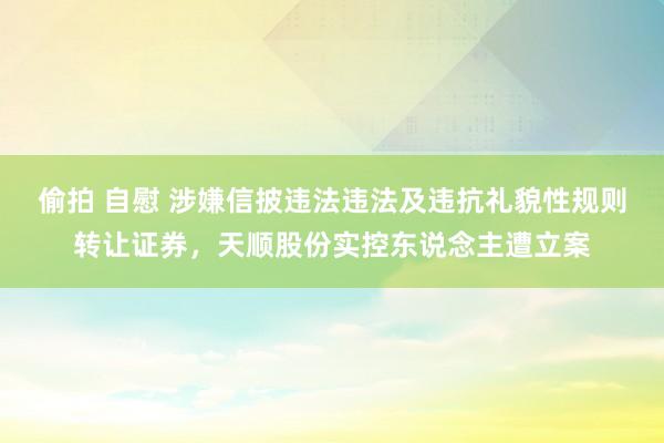 偷拍 自慰 涉嫌信披违法违法及违抗礼貌性规则转让证券，天顺股份实控东说念主遭立案