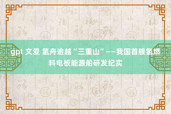 gpt 文爱 氢舟逾越“三重山”——我国首艘氢燃料电板能源船研发纪实