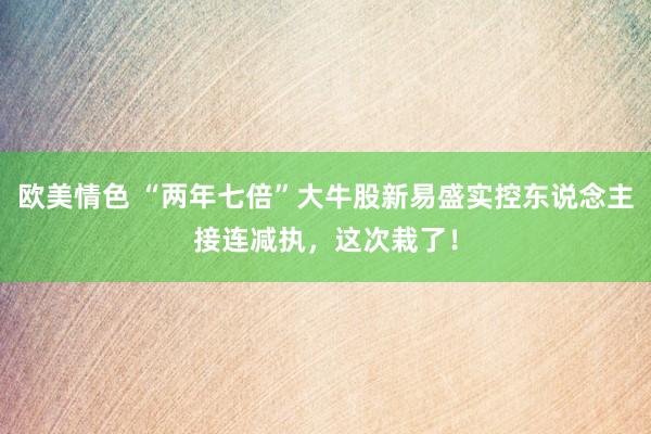 欧美情色 “两年七倍”大牛股新易盛实控东说念主接连减执，这次栽了！