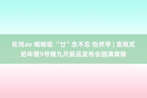 在线av 啪啪啦 “廿”念不忘 怡然亭 | 壹瓶贰拾年暨9号楼九尺新品发布会圆满肃除