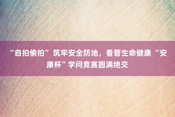 “自拍偷拍” 筑牢安全防地，看管生命健康 “安康杯”学问竞赛圆满绝交