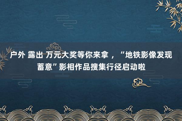 户外 露出 万元大奖等你来拿 ，“地铁影像发现蓄意”影相作品搜集行径启动啦