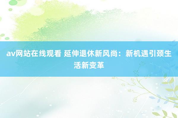 av网站在线观看 延伸退休新风尚：新机遇引颈生活新变革