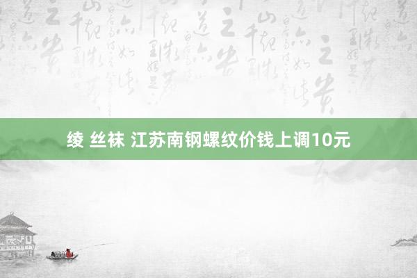 绫 丝袜 江苏南钢螺纹价钱上调10元