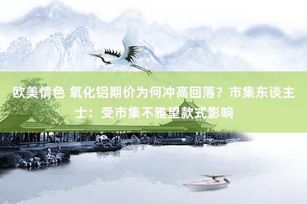 欧美情色 氧化铝期价为何冲高回落？市集东谈主士：受市集不雅望款式影响