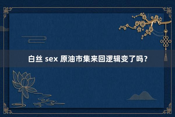 白丝 sex 原油市集来回逻辑变了吗？