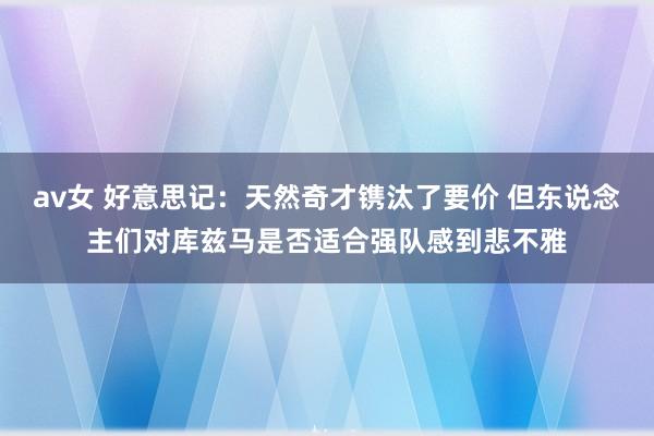 av女 好意思记：天然奇才镌汰了要价 但东说念主们对库兹马是否适合强队感到悲不雅