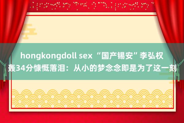 hongkongdoll sex “国产锡安”李弘权轰34分慷慨落泪：从小的梦念念即是为了这一刻