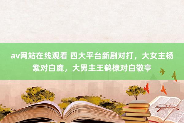 av网站在线观看 四大平台新剧对打，大女主杨紫对白鹿，大男主王鹤棣对白敬亭