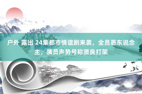 户外 露出 24集都市情谊剧来袭，全员恶东说念主，演员声势号称贤良打架