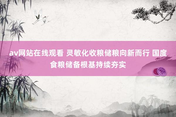 av网站在线观看 灵敏化收粮储粮向新而行 国度食粮储备根基持续夯实